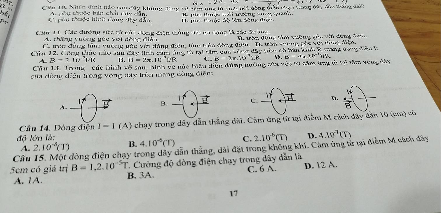 ≈ Câu 10. Nhận định nào sau đây không đúng về cảm ứng từ sinh bởi dòng điện chạy trong dây dẫn thăng dài?
hất B. phụ thuộc môi trường xung quanh.
A. phụ thuộc bản chất dây dẫn.
C. phụ thuộc hình dạng dây dẫn.
pe D. phụ thuộc độ lớn dòng điện.
Câu 11. Các đường sức từ của dòng điện thẳng dài có dạng là các đường:
A. thăng vuông góc với dòng điện. B. tròn đồng tâm vuông góc với dòng điện.
C. tròn đồng tâm vuông góc với dòng điện, tâm trên dòng điện. D. tròn vuông góc với dòng điện.
Câu 12. Công thức nào sau đây tính cảm ứng từ tại tâm của vòng dây tròn có bán kính R mang dòng điện I:
A. B=2.10^(-7)I/R B. B=2π .10^(-7)I/R C. B=2π .10^(-7)I.R D. B=4π .10^(-7) I/R
Câu 13. Trong các hình vẽ sau, hình vẽ nào biểu diễn đúng hướng của véc tơ cảm ứng từ tại tâm vòng dây
của dòng điện trong vòng dây tròn mang dòng điện:
|
L
D
A.
B.
Câu 14. Dòng điện I=1 (A) chạy trong dây dẫn thắng dài. Cảm ứng từ tại điểm M cách dây dẫn 10 (cm) có
độ lớn là:
A. 2.10^(-8)(T)
B. 4.10^(-6)(T)
C. 2.10^(-6)(T) D. 4.10^(-7)(T)
Câu 15. Một dòng điện chạy trong dây dẫn thẳng, dài đặt trong không khí. Cảm ứng tử tại điểm M cách dây
5cm có giá trị B=1,2.10^(-5)T 7. Cường độ dòng điện chạy trong dây dẫn là
B. 3A. C. 6 A. D. 12 A.
A. 1A.
17