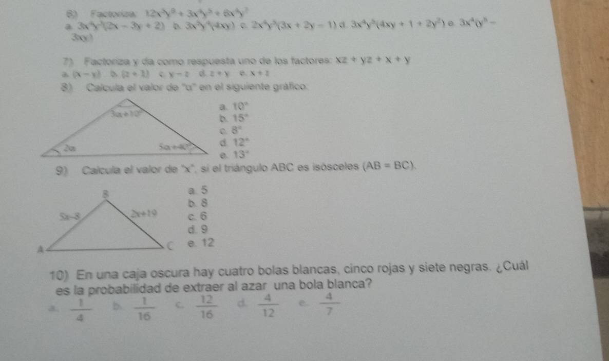 Factoriza 12x^3y^8/ 3x^4y^5/ 6x^4y
a 3x^4y^3(2x-3y+2) 3x^2y^4(4xy) 2x^4y^5(3x+2y-1) d. 3x^4y^5(4xy+1+2y^2) 3x^4(y^5-
3xy)
7) Factoriza y da como respuesta uno de los factores: xz+yz+x+y
(x-y) (z+1) c y-2 B z+y e. x+z
8) Calcula el valor de ''o'' en el siguiente gráfico.
a. 10°
b. 15°
8°
12°
13°
9) Calcula el valor de ''x'', sí el triángulo ABC es isósceles (AB=BC).
a. 5
b. 8
c. 6
d. 9
e. 12
10) En una caja oscura hay cuatro bolas blancas, cinco rojas y siete negras. ¿Cuál
es la probabilidad de extraer al azar una bola blanca?
a.  1/4  b.  1/16  C.  12/16  d.  4/12  e.  4/7 