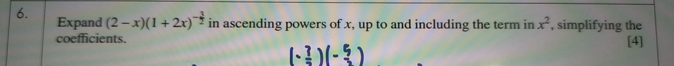 Expand (2-x)(1+2x)^- 3/2  in ascending powers of x, up to and including the term in x^2 , simplifying the 
coefficients. 
[4]