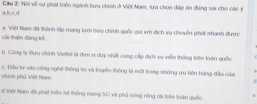 Nói về sự phát triển ngành bưu chính ở Việt Nam, lựa chọn đáp án đúng sai cho các ý
a, b, c, d
a. Việt Nam đã thành lập mạng lưới bưu chính quốc gia với dịch vụ chuyễn phát nhanh được
cải thiện đáng kể.
b. Công ty Bưu chính Viettel là đơn vị duy nhất cung cấp dịch vụ viễn thông trên toàn quốc. C
c. Đầu tư vào công nghệ thông tin và truyền thông là một trong những ưu tiên hàng đầu của
chính phủ Việt Nam.
d
d.Việt Nam đã phát triển hệ thống mạng 5G và phủ sóng rộng rãi trên toàn quốc.
»