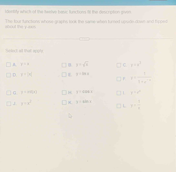 Identify which of the twelve basic functions fit the description given.
The four functions whose graphs look the same when turned upside-down and flipped
about the y-axis.
Select all that apply.
A. y=x B. y=sqrt(x) C. y=x^3
D. y=|x| E. y=ln x
F. y= 1/1+e^(-x) 
G. y=int(x) H. y=cos x 1. y=e^x
J. y=x^2
K. y=sin x
L. y= 1/x 