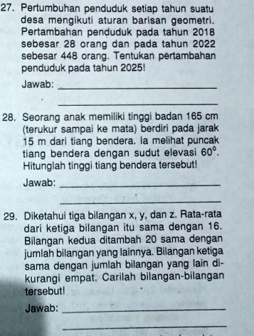 Pertumbuhan penduduk setiap tahun suatu 
desa mengikuti aturan barisan geometri. 
Pertambahan penduduk pada tahun 2018
sebesar 28 orang dan pada tahun 2022
sebesar 448 orang. Tentukan pertambahan 
penduduk pada tahun 2025! 
Jawab:_ 
_ 
28. Seorang anak memiliki tinggi badan 165 cm
(terukur sampai ke mata) berdiri pada jarak
15 m dari tiang bendera. Ia melihat puncak 
tiang bendera dengan sudut elevasi 60°. 
Hitunglah tinggi tiang bendera tersebut! 
Jawab:_ 
_ 
29. Diketahui tiga bilangan x, y, dan z. Rata-rata 
dari ketiga bilangan itu sama dengan 16. 
Bilangan kedua ditambah 20 sama dengan 
jumlah bilangan yang lainnya. Bilangan ketiga 
sama dengan jumlah bilangan yang lain di- 
kurangi empat. Carilah bilangan-bilangan 
tersebut! 
Jawab:_ 
_