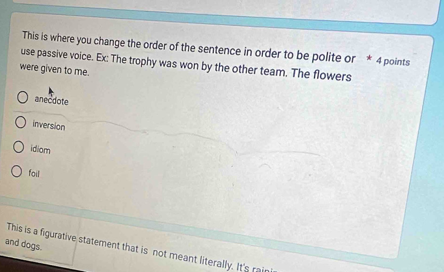 This is where you change the order of the sentence in order to be polite or * 4 points
use passive voice. Ex: The trophy was won by the other team. The flowers
were given to me.
anecdote
inversion
idiom
foil
and dogs.
This is a figurative statement that is not meant literally. It's rai