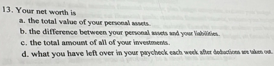 Your net worth is
a. the total value of your personal assets.
b. the difference between your personal assets and your liabilities.
c. the total amount of all of your investments.
d. what you have left over in your paycheck each week after deductions are taken out.