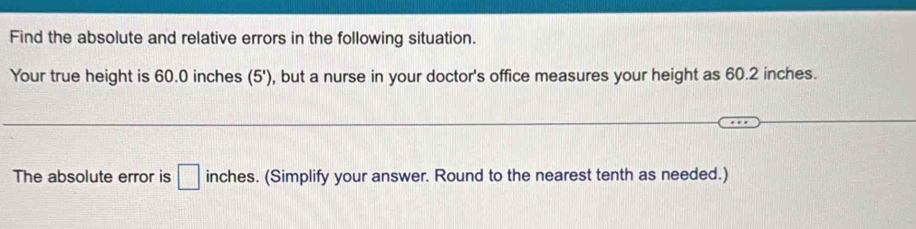 Find the absolute and relative errors in the following situation. 
Your true height is 60.0 inches (5') , but a nurse in your doctor's office measures your height as 60.2 inches. 
The absolute error is □ inches. (Simplify your answer. Round to the nearest tenth as needed.)