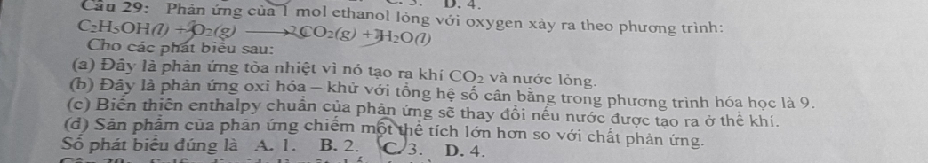 Cầu 29: Phản ứng của 1 mol ethanol lỏng với oxygen xảy ra theo phương trình:
C_2H_5OH(l)+O_2(g)to 2CO_2(g)+H_2O(l) Cho các phát biểu sau:
(a) Đây là phản ứng tòa nhiệt vì nó tạo ra khí CO_2 và nước lỏng.
(b) Đây là phản ứng oxi hóa - khử với tổng hệ số cân bằng trong phương trình hóa học là 9.
(c) Biến thiên enthalpy chuẩn của phản ứng sẽ thay đồi nếu nước được tạo ra ở thể khí.
(d) Sản phẩm của phản ứng chiếm m 6 ột thể tích lớn hơn so với chất phản ứng.
Số phát biểu đúng là A. 1. B. 2. C 3. D. 4.