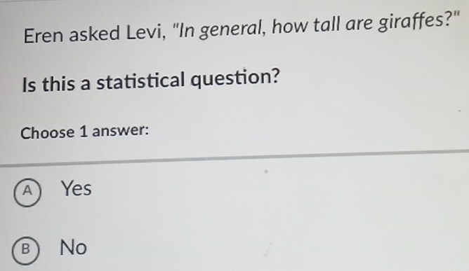 Eren asked Levi, "In general, how tall are giraffes?"
Is this a statistical question?
Choose 1 answer:
A) Yes
b) No