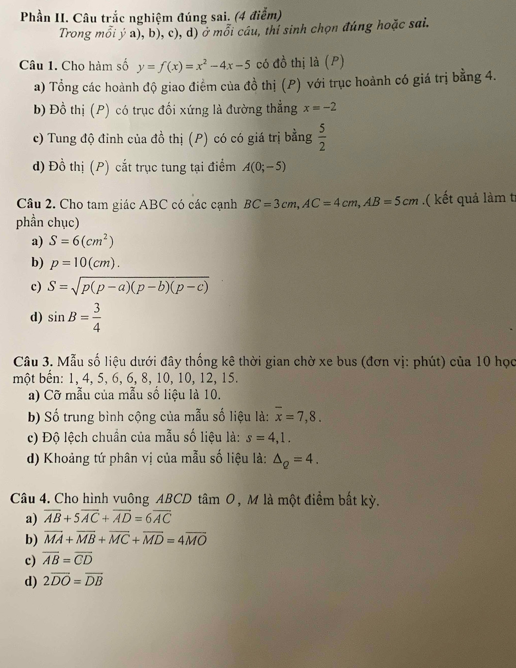 Phần II. Câu trắc nghiệm đúng sai. (4 điễm)
Trong mỗi ý a), b), c), d) ở mỗi cáu, thí sinh chọn đúng hoặc sai.
Câu 1. Cho hàm số y=f(x)=x^2-4x-5 có đồ thị là (P)
a) Tổng các hoành độ giao điểm của đồ thị (P) với trục hoành có giá trị bằng 4.
b) Đồ thị (P) có trục đối xứng là đường thẳng x=-2
c) Tung độ đỉnh của đồ thị (P) có có giá trị bằng  5/2 
d) Đồ thị (P) cắt trục tung tại điểm A(0;-5)
Câu 2. Cho tam giác ABC có các cạnh BC=3cm,AC=4cm,AB=5cm.( kết quả làm t
phần chục)
a) S=6(cm^2)
b) p=10(cm).
c) S=sqrt(p(p-a)(p-b)(p-c))
d) sin B= 3/4 
Câu 3. Mẫu số liệu dưới đây thống kê thời gian chờ xe bus (đơn vị: phút) của 10 học
một bến: 1, 4, 5, 6, 6, 8, 10, 10, 12, 15.
a) Cỡ mẫu của mẫu số liệu là 10.
b) Số trung bình cộng của mẫu số liệu là: overline x=7,8.
c) Độ lệch chuẩn của mẫu số liệu là: s=4,1.
d) Khoảng tứ phân vị của mẫu số liệu là: △ _Q=4.
Câu 4. Cho hình vuông ABCD tâm O, M là một điểm bất kỳ.
a) overline AB+5overline AC+overline AD=6overline AC
b) overline MA+overline MB+overline MC+overline MD=4overline MO
c) overline AB=overline CD
d) 2overline DO=overline DB