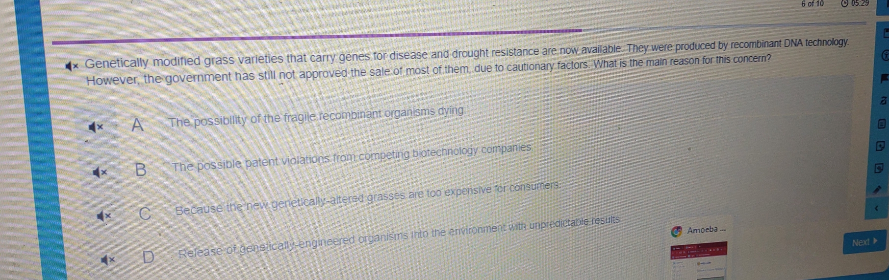 of 10 ( 05.2º
* Genetically modified grass varieties that carry genes for disease and drought resistance are now available. They were produced by recombinant DNA technology.
However, the government has still not approved the sale of most of them, due to cautionary factors. What is the main reason for this concern? 6
z
A The possibility of the fragile recombinant organisms dying
B The possible patent violations from competing biotechnology companies.
Because the new genetically-altered grasses are too expensive for consumers.
Amoeba ...
Release of genetically-engineered organisms into the environment with unpredictable results.
Next ▶
. .