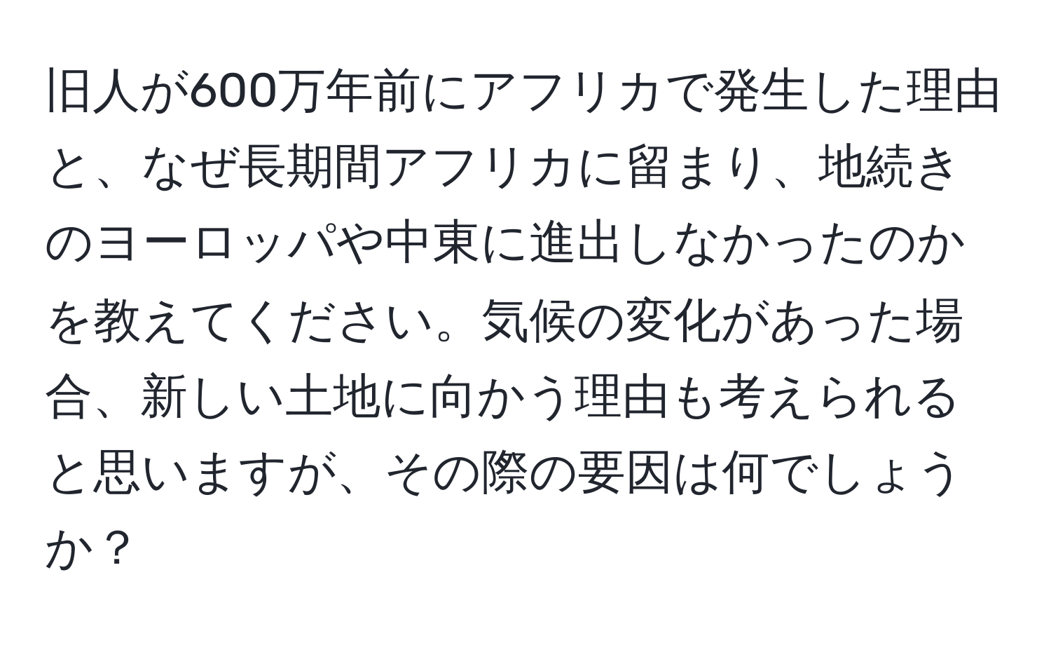 旧人が600万年前にアフリカで発生した理由と、なぜ長期間アフリカに留まり、地続きのヨーロッパや中東に進出しなかったのかを教えてください。気候の変化があった場合、新しい土地に向かう理由も考えられると思いますが、その際の要因は何でしょうか？