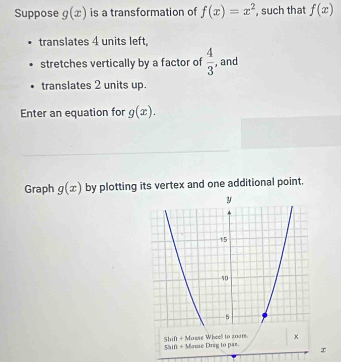 Suppose g(x) is a transformation of f(x)=x^2 , such that f(x)
translates 4 units left, 
stretches vertically by a factor of  4/3  , and 
translates 2 units up. 
Enter an equation for g(x). 
Graph g(x) by plotting its vertex and one additional point. 
Shift + Mouse Drag to pan.
x