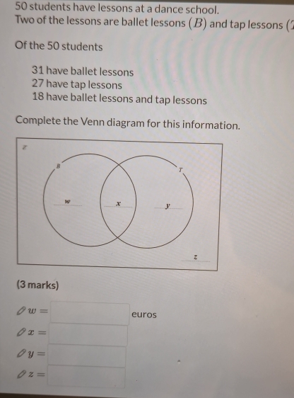 50 students have lessons at a dance school. 
Two of the lessons are ballet lessons (B) and tap lessons ( 
Of the 50 students
31 have ballet lessons
27 have tap lessons
18 have ballet lessons and tap lessons 
Complete the Venn diagram for this information. 
(3 marks)
w=□ euros
x=□
y=□
z=□