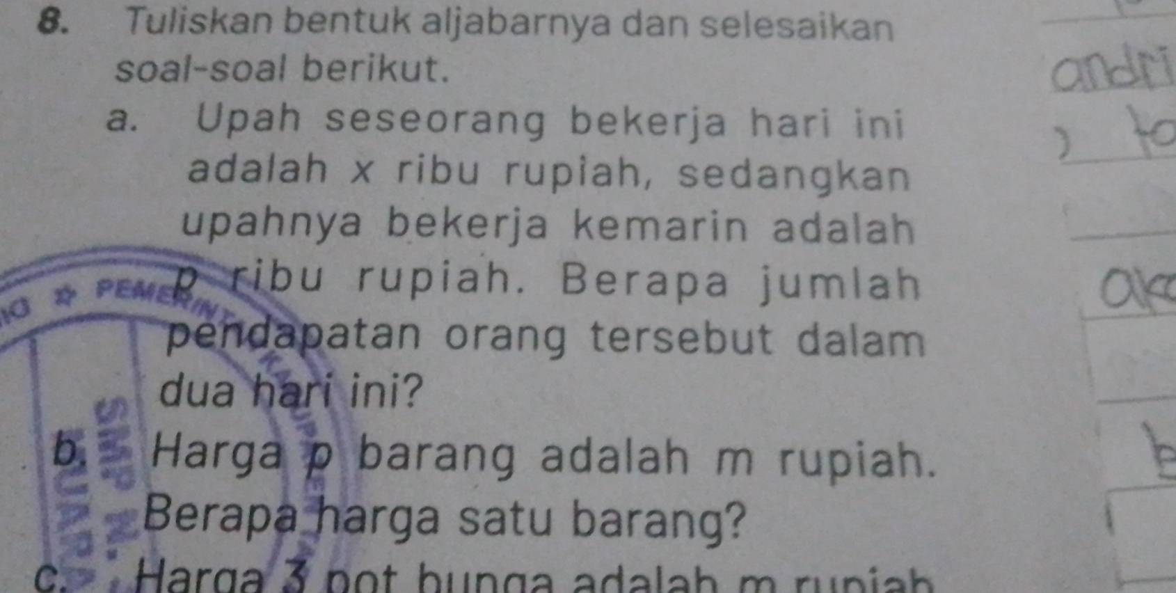 Tuliskan bentuk aljabarnya dan selesaikan 
soal-soal berikut. 
a. Upah seseorang bekerja hari ini 
adalah x ribu rupiah, sedangkan 
upahnya bekerja kemarin adalah 
*rup ribu rupiah. Berapa jumlah 
pendapatan orang tersebut dalam 
dua hari ini? 
b. Harga p barang adalah m rupiah. 
Berapa harga satu barang? 
c. Harga 3 pot hunga adalah m runiah