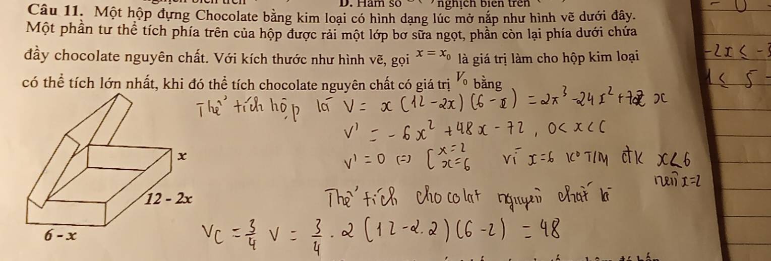 Ham sở nghịch biên trên
Câu 11. Một hộp đựng Chocolate bằng kim loại có hình dạng lúc mở nắp như hình vẽ dưới đây.
Một phần tư thể tích phía trên của hộp được rải một lớp bơ sữa ngọt, phần còn lại phía dưới chứa
đầy chocolate nguyên chất. Với kích thước như hình vẽ, gọi x=x_0 là giá trị làm cho hộp kim loại
có thể tích lớn nhất, khi đó thể tích chocolate nguyên chất có gi