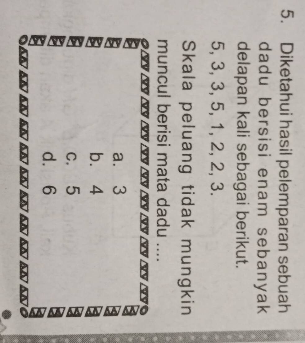 Diketahui hasil pelemparan sebuah
dadu bersisi enam sebanyak
delapan kali sebagai berikut.
5, 3, 3, 5, 1, 2, 2, 3.
Skala peluang tidak mungkin
muncul berisi mata dadu _.
a. 3
b. 4
c. 5
d. 6