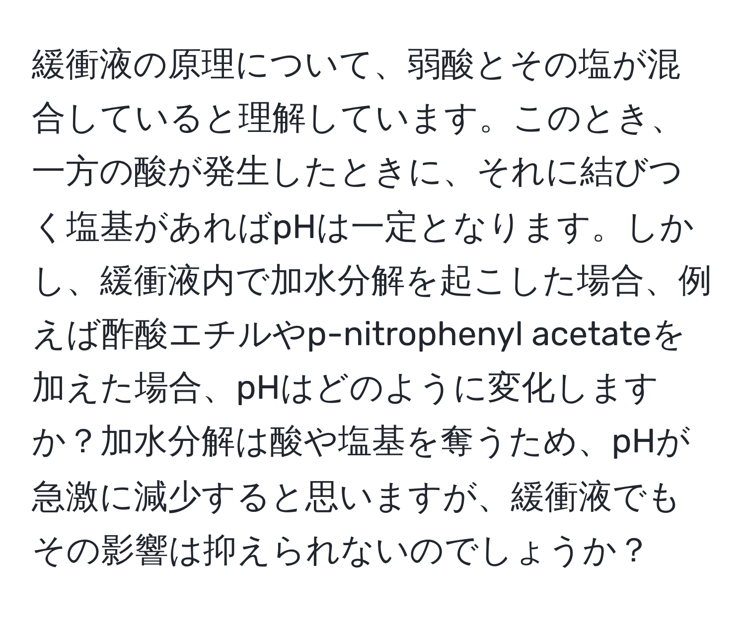 緩衝液の原理について、弱酸とその塩が混合していると理解しています。このとき、一方の酸が発生したときに、それに結びつく塩基があればpHは一定となります。しかし、緩衝液内で加水分解を起こした場合、例えば酢酸エチルやp-nitrophenyl acetateを加えた場合、pHはどのように変化しますか？加水分解は酸や塩基を奪うため、pHが急激に減少すると思いますが、緩衝液でもその影響は抑えられないのでしょうか？