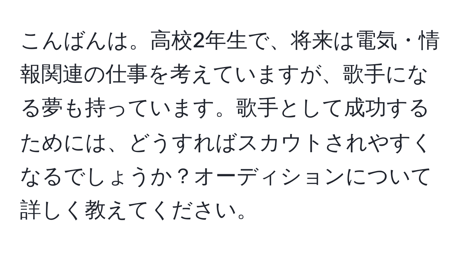 こんばんは。高校2年生で、将来は電気・情報関連の仕事を考えていますが、歌手になる夢も持っています。歌手として成功するためには、どうすればスカウトされやすくなるでしょうか？オーディションについて詳しく教えてください。