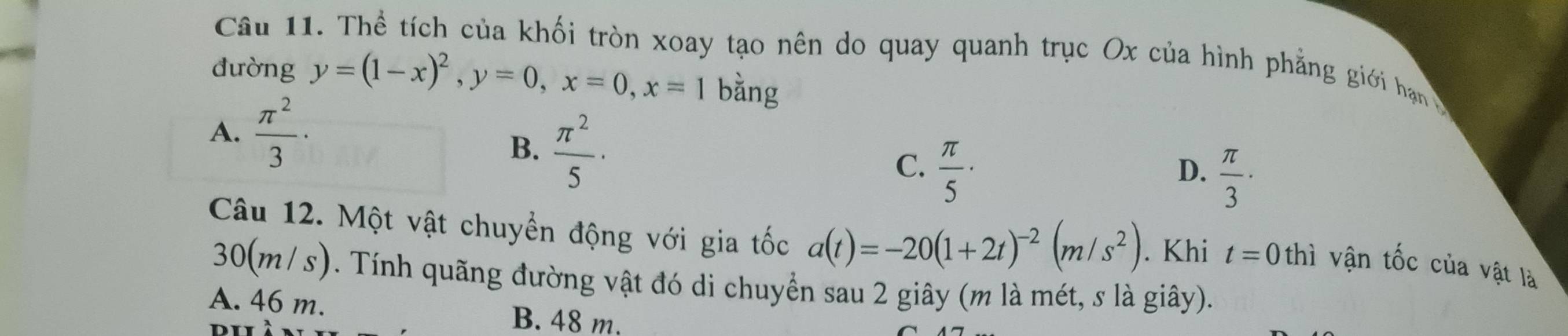 Thể tích của khối tròn xoay tạo nên do quay quanh trục Ox của hình phẳng giới hạn
đường y=(1-x)^2, y=0, x=0, x=1 bằng
A.  π^2/3 ·
B.  π^2/5 ·
C.  π /5 ·
D.  π /3  · 
Câu 12. Một vật chuyển động với gia tốc a(t)=-20(1+2t)^-2(m/s^2). Khi t=0 thì vận tốc của vật là
30(m/s). Tính quãng đường vật đó di chuyển sau 2 giây (m là mét, s là giây).
A. 46 m.
B. 48 m.