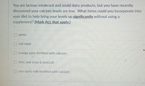 You are lactose intolerant and avoid dairy products, but you have recently
discovered your calcium levels are low. What items could you incorporate into
your diet to help bring your levels up significantly without using a
supplement? (Mark ALL that apply.)
pasta
red meat
orange juice fortified with calcium
tofu, bok choy & broccoli
non-dairy milk fortified with calcium