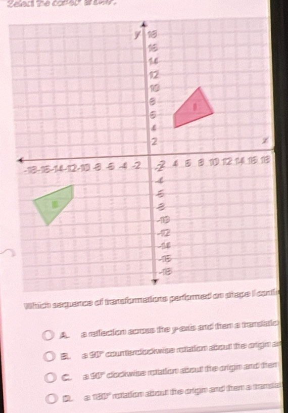 Zelert the conedr a sow.
ic
A a refecion acous he yars and then a trandaio
B e 91° counterodivise rotation about the orign an
C a 90° dodiwise rotation about the origin and ther
Da 180° rotaton about the orgin and them a transal