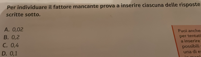 Per individuare il fattore mancante prova a inserire ciascuna delle risposte
scritte sotto.
A. 0,02 Puoi anche
B. 0,2
per tentati
C. 0,4 a inserire
possibili
D. 0,1
una di e