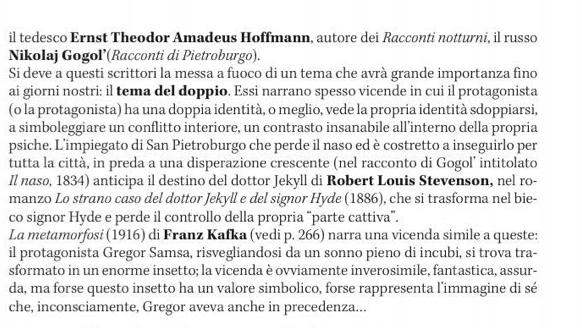 il tedesco Ernst Theodor Amadeus Hoffmann, autore dei Racconti notturni, il russo 
Nikolaj Gogol’(Racconti di Pietroburgo). 
Si deve a questi scrittori la messa a fuoco di un tema che avrà grande importanza fino 
ai giorni nostri: il tema del doppio. Essi narrano spesso vicende in cui il protagonista 
(o la protagonista) ha una doppia identità, o meglio, vede la propria identità sdoppiarsi, 
a simboleggiare un conflitto interiore, un contrasto insanabile all’interno della propria 
psiche. L’impiegato di San Pietroburgo che perde il naso ed è costretto a inseguirlo per 
tutta la città, in preda a una disperazione crescente (nel racconto di Gogol’ intitolato 
Il nasø, 1834) anticipa il destino del dottor Jekyll di Robert Louis Stevenson, nel ro- 
manzo Lo strano caso del dottor Jekyll e del signor Hyde (1886), che si trasforma nel bie- 
co signor Hyde e perde il controllo della propria “parte cattiva”. 
La metamorfosi (1916) di Franz Kafka (vedi p. 266) narra una vicenda simile a queste: 
il protagonista Gregor Samsa, risvegliandosi da un sonno pieno di incubi, si trova tra- 
sformato in un enorme insetto; la vicenda è ovviamente inverosimile, fantastica, assur- 
da, ma forse questo insetto ha un valore simbolico, forse rappresenta l’immagine di sé 
che, inconsciamente, Gregor aveva anche in precedenza...