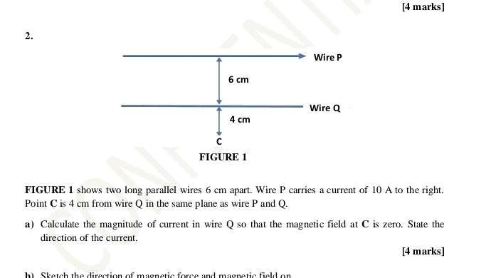 FIGURE 1 shows two long parallel wires 6 cm apart. Wire P carries a current of 10 A to the right. 
Point C is 4 cm from wire Q in the same plane as wire P and Q. 
a) Calculate the magnitude of current in wire Q so that the magnetic field at C is zero. State the 
direction of the current. 
[4 marks] 
h Sketch the direction of magnetic force and magnetic field on