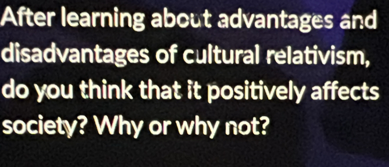 After learning about advantages and 
disadvantages of cultural relativism, 
do you think that it positively affects 
society? Why or why not?