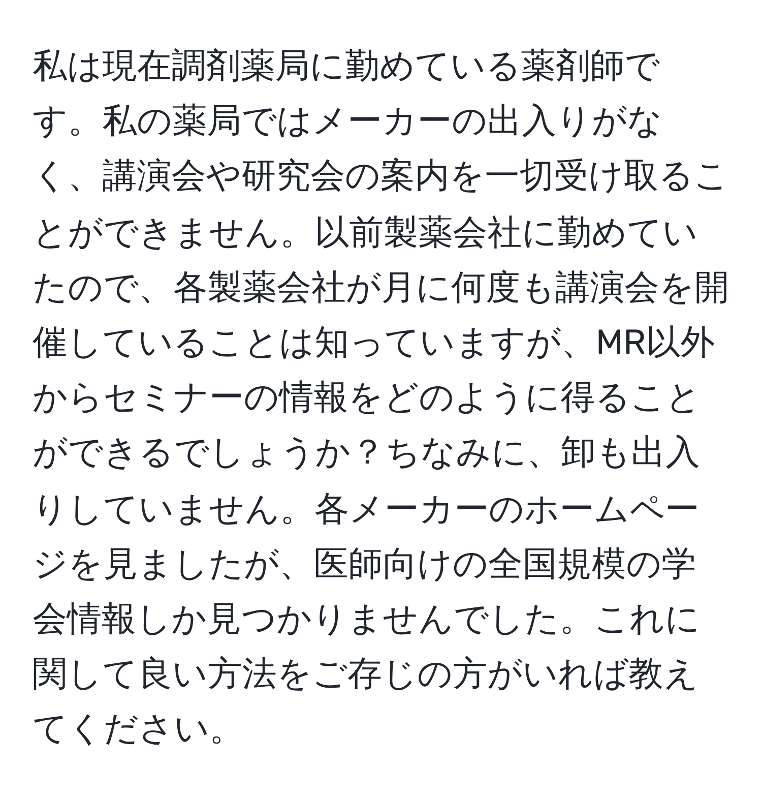 私は現在調剤薬局に勤めている薬剤師です。私の薬局ではメーカーの出入りがなく、講演会や研究会の案内を一切受け取ることができません。以前製薬会社に勤めていたので、各製薬会社が月に何度も講演会を開催していることは知っていますが、MR以外からセミナーの情報をどのように得ることができるでしょうか？ちなみに、卸も出入りしていません。各メーカーのホームページを見ましたが、医師向けの全国規模の学会情報しか見つかりませんでした。これに関して良い方法をご存じの方がいれば教えてください。