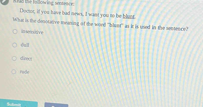 Read the following sentence:
Doctor, if you have bad news, I want you to be blunt.
What is the denotative meaning of the word "blunt'' as it is used in the sentence?
insensitive
dull
direct
rude
Submit