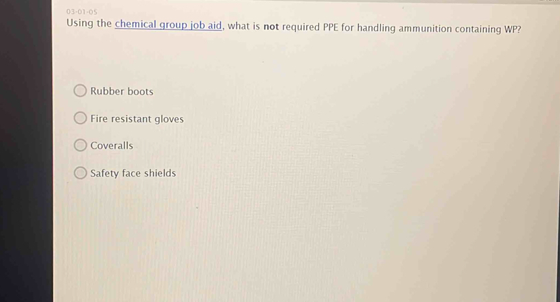 03-01-05
Using the chemical group job aid, what is not required PPE for handling ammunition containing WP?
Rubber boots
Fire resistant gloves
Coveralls
Safety face shields