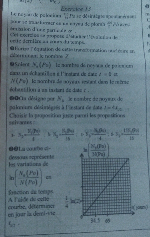 m(2)(m_k)
Exercice 13
Le noyau de polonium beginarrayr 210 84endarray Po se désintègre spontanément m
C
pour se transformer en un noyau de plomb  206/z  Pl avec A
émission d'une particule α .
Cet exercice se propose d'étudier l'évolution de
cette dernière au cours du temps..
V
1 Ecrire l'équation de cette transformation nucléaire en d
déterminant le nombre Z .
❷Soient N_0(Po) le nombre de noyaux de polonium
dans un échantillon à l'instant de date t=0 et
N(Po) le nombre de noyaux restant dans le même
échantillon à un instant de date t .
❷❶On désigne par N_D le nombre de noyaux de
polonium désintégrés à l'instant de date I=41_1/2
Choisir la proposition juste parmi les propositions
suivantes :
3- N_2=frac N_2(Po)8; b- N_o=frac N_o(Po)16 C- N_D=frac N_0(Po)4;dN_D=frac 15N_0(Po)16.
❷❷La courbe ci-
dessous représente
les variations de
ln (frac N_0(Po)N(Po)) en
fonction du temps.
A l’aide de cette
courbe, déterminer s)
en jour la demi-vie
t_1/2.