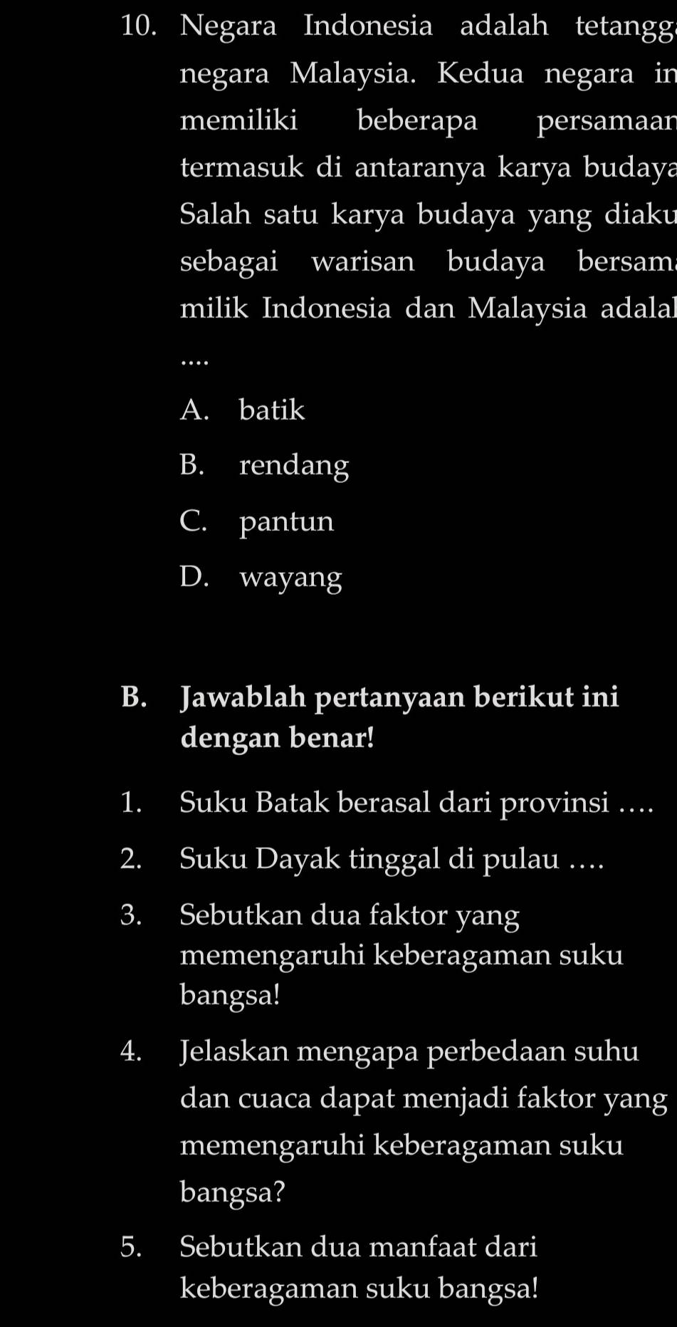 Negara Indonesia adalah tetangg
negara Malaysia. Kedua negara in
memiliki beberapa persamaar
termasuk di antaranya karya budaya
Salah satu karya budaya yang diaku
sebagai warisan budaya bersam
milik Indonesia dan Malaysia adalal
_…
A. batik
B. rendang
C. pantun
D. wayang
B. Jawablah pertanyaan berikut ini
dengan benar!
1. Suku Batak berasal dari provinsi …
2. Suku Dayak tinggal di pulau ….
3. Sebutkan dua faktor yang
memengaruhi keberagaman suku
bangsa!
4. Jelaskan mengapa perbedaan suhu
dan cuaca dapat menjadi faktor yang
memengaruhi keberagaman suku
bangsa?
5. Sebutkan dua manfaat dari
keberagaman suku bangsa!