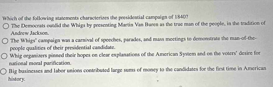 Which of the following statements characterizes the presidential campaign of 1840?
The Democrats outdid the Whigs by presenting Martin Van Buren as the true man of the people, in the tradition of
Andrew Jackson.
The Whigs' campaign was a carnival of speeches, parades, and mass meetings to demonstrate the man-of-the-
people qualities of their presidential candidate.
Whig organizers pinned their hopes on clear explanations of the American System and on the voters’ desire for
national moral purification.
Big businesses and labor unions contributed large sums of money to the candidates for the first time in American
history.