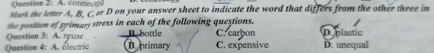 connected
Mark the letter A, B, C, or D on your answer sheet to indicate the word that differs from the other three in
the position of primary stress in each of the following questions.
B. bottle
Question 3: A. reuse C. carbon D. plastic
Question 4: A. electric B. primary C. expensive D. unequal