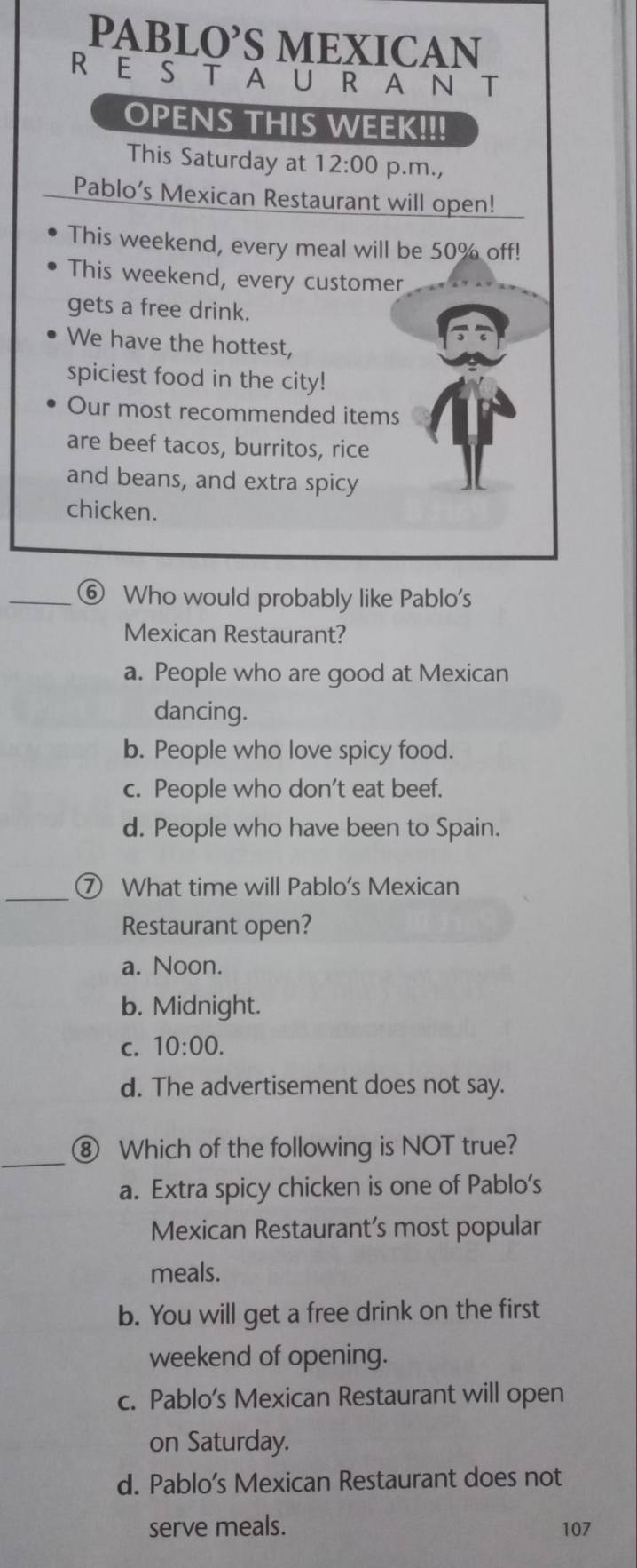 PABLO’S MEXICAN
REStauRAN T
OPENS THIS WEEK!!!
This Saturday at 12:00 p.m.,
Pablo’s Mexican Restaurant will open!
This weekend, every meal will be 50% off!
This weekend, every customer
gets a free drink.
We have the hottest,
spiciest food in the city!
Our most recommended items
are beef tacos, burritos, rice
and beans, and extra spicy
chicken.
_⑥ Who would probably like Pablo's
Mexican Restaurant?
a. People who are good at Mexican
dancing.
b. People who love spicy food.
c. People who don’t eat beef.
d. People who have been to Spain.
_⑦ What time will Pablo's Mexican
Restaurant open?
a. Noon.
b. Midnight.
C. 10:00.
d. The advertisement does not say.
_
⑧ Which of the following is NOT true?
a. Extra spicy chicken is one of Pablo's
Mexican Restaurant’s most popular
meals.
b. You will get a free drink on the first
weekend of opening.
c. Pablo’s Mexican Restaurant will open
on Saturday.
d. Pablo’s Mexican Restaurant does not
serve meals. 107