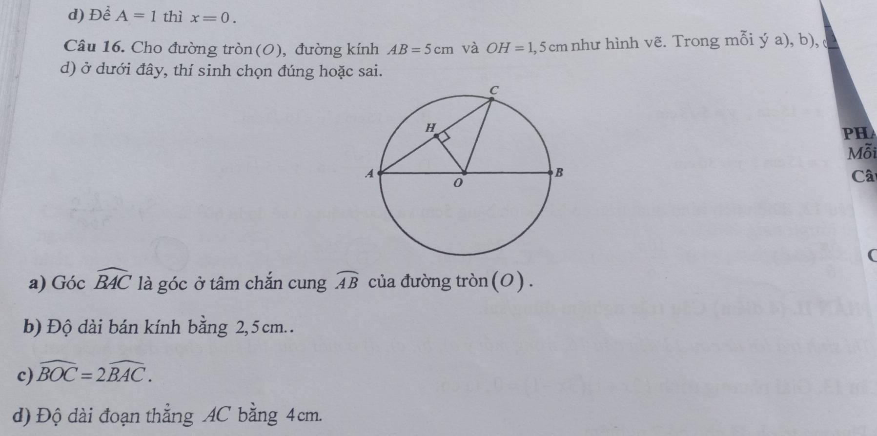 Để A=1 thì x=0. 
Câu 16. Cho đường tròn(O), đường kính AB=5cm và OH=1,5cm như hình vẽ. Trong mỗi ý a), b), 
d) ở dưới đây, thí sinh chọn đúng hoặc sai. 
PHA 
Mỗi 
Câ 
( 
a) Góc widehat BAC là góc ở tâm chắn cung widehat AB của đường tròn(0). 
b) Độ dài bán kính bằng 2, 5 cm. . 
c) widehat BOC=2widehat BAC. 
d) Độ dài đoạn thẳng AC bằng 4cm.