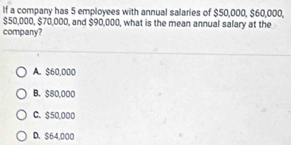 If a company has 5 employees with annual salaries of $50,000, $60,000,
$50,000, $70,000, and $90,000, what is the mean annual salary at the
company?
A. $60,000
B. $80,000
C. $50,000
D. $64,000