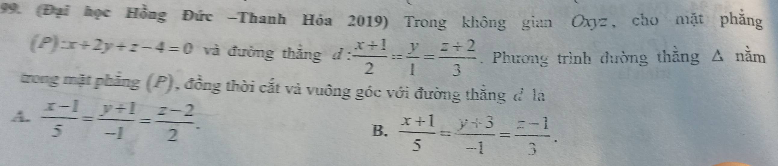 (Đại học Hồng Đức -Thanh Hóa 2019) Trong không gian Oxyz, cho mặt phẳng
(P):x+2y+z-4=0 và đường thắng d :  (x+1)/2 = y/1 = (z+2)/3 . Phương trình đường thằng Δ nằm
trong mặt phẳng (P), đồng thời cắt và vuông góc với đường thắng đ là
A.  (x-1)/5 = (y+1)/-1 = (z-2)/2 . B.  (x+1)/5 = (y+3)/-1 = (z-1)/3 .