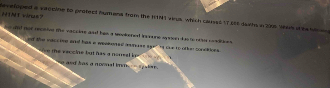 H1N1 virus?
developed a vaccine to protect humans from the H1N1 virus, which caused 17,000 deaths in 2009. Which of the follow
so did not receive the vaccine and has a weakened immune system due to other conditions.
ed the vaccine and has a weakened immune sys m due to other conditions.
ive the vaccine but has a normal immone sys em.
e and has a normal immune system.