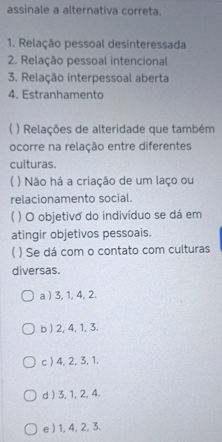 assinale a alternativa correta.
1. Relação pessoal desinteressada
2. Relação pessoal intencional
3. Relação interpessoal aberta
4. Estranhamento
) Relações de alteridade que também
ocorre na relação entre diferentes
culturas.
( ) Não há a criação de um laço ou
relacionamento social.
( ) O objetivo do indivíduo se dá em
atingir objetivos pessoais.
( ) Se dá com o contato com culturas
diversas.
a ) 3, 1, 4, 2.
b ) 2, 4, 1, 3.
c ) 4, 2, 3, 1.
d ) 3, 1, 2, 4.
e ) 1, 4, 2, 3.