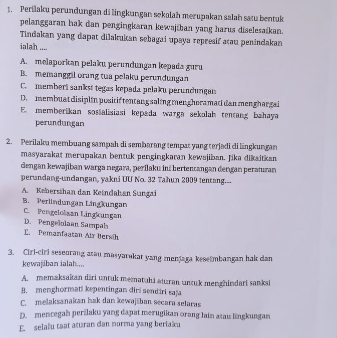 Perilaku perundungan di lingkungan sekolah merupakan salah satu bentuk
pelanggaran hak dan pengingkaran kewajiban yang harus diselesaikan.
Tindakan yang dapat dilakukan sebagai upaya represif atau penindakan
ialah ....
A. melaporkan pelaku perundungan kepada guru
B. memanggil orang tua pelaku perundungan
C. memberi sanksi tegas kepada pelaku perundungan
D. membuat disiplin positif tentang saling menghoramati dan menghargai
E. memberikan sosialisiasi kepada warga sekolah tentang bahaya
perundungan
2. Perilaku membuang sampah di sembarang tempat yang terjadi di lingkungan
masyarakat merupakan bentuk pengingkaran kewajiban. Jika dikaitkan
dengan kewajiban warga negara, perilaku ini bertentangan dengan peraturan
perundang-undangan, yakni UU No. 32 Tahun 2009 tentang....
A. Kebersihan dan Keindahan Sungai
B. Perlindungan Lingkungan
C. Pengelolaan Lingkungan
D. Pengelolaan Sampah
E. Pemanfaatan Air Bersih
3. Ciri-ciri seseorang atau masyarakat yang menjaga keseimbangan hak dan
kewajiban ialah....
A. memaksakan diri untuk mematuhi aturan untuk menghindari sanksi
B. menghormati kepentingan diri sendiri saja
C. melaksanakan hak dan kewajiban secara selaras
D. mencegah perilaku yang dapat merugikan orang lain atau lingkungan
E. selalu taat aturan dan norma yang berlaku