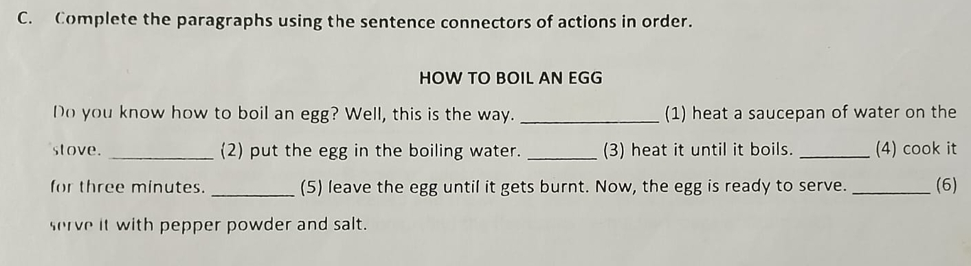 Complete the paragraphs using the sentence connectors of actions in order. 
HOW TO BOIL AN EGG 
Do you know how to boil an egg? Well, this is the way. _(1) heat a saucepan of water on the 
stove. _(2) put the egg in the boiling water. _(3) heat it until it boils. _(4) cook it 
for three minutes. _(5) leave the egg until it gets burnt. Now, the egg is ready to serve. _(6) 
serve it with pepper powder and salt.