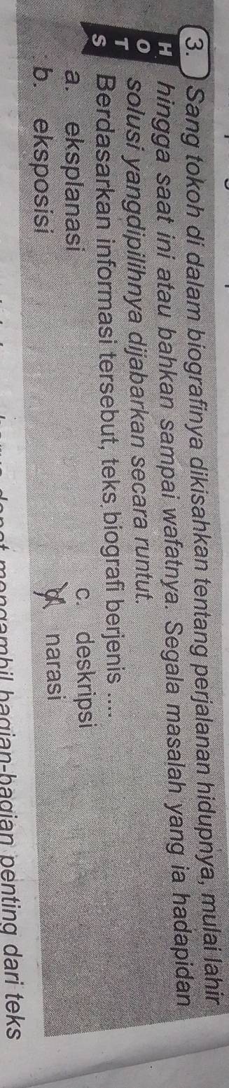 ) Sang tokoh di dalam biografinya dikisahkan tentang perjalanan hidupnya, mulai lahir
H hingga saat ini atau bahkan sampai wafatnya. Segala masalah yang ia hadapidan
0
T solusi yangdipilihnya dijabarkan secara runtut.
s Berdasarkan informasi tersebut, teks biografi berjenis ....
a. eksplanasi c. deskripsi
b. eksposisi narasi
hongambil bagian-bagian penting dari teks