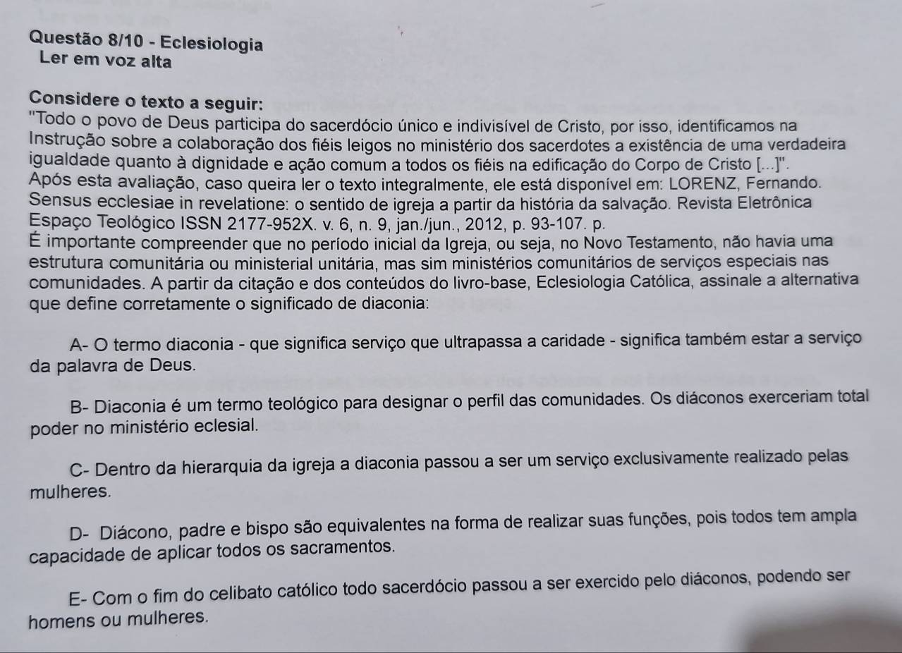 Questão 8/10 - Eclesiologia
Ler em voz alta
Considere o texto a seguir:
''Todo o povo de Deus participa do sacerdócio único e indivisível de Cristo, por isso, identificamos na
Instrução sobre a colaboração dos fiéis leigos no ministério dos sacerdotes a existência de uma verdadeira
igualdade quanto à dignidade e ação comum a todos os fiéis na edificação do Corpo de Cristo [...]''.
Após esta avaliação, caso queira ler o texto integralmente, ele está disponível em: LORENZ, Fernando.
Sensus ecclesiae in revelatione: o sentido de igreja a partir da história da salvação. Revista Eletrônica
Espaço Teológico ISSN 2177-952X. v. 6, n. 9, jan./jun., 2012, p. 93-107. p.
É importante compreender que no período inicial da Igreja, ou seja, no Novo Testamento, não havia uma
estrutura comunitária ou ministerial unitária, mas sim ministérios comunitários de serviços especiais nas
comunidades. A partir da citação e dos conteúdos do livro-base, Eclesiologia Católica, assinale a alternativa
que define corretamente o significado de diaconia:
A- O termo diaconia - que significa serviço que ultrapassa a caridade - significa também estar a serviço
da palavra de Deus.
B- Diaconia é um termo teológico para designar o perfil das comunidades. Os diáconos exerceriam total
poder no ministério eclesial.
C- Dentro da hierarquia da igreja a diaconia passou a ser um serviço exclusivamente realizado pelas
mulheres.
D- Diácono, padre e bispo são equivalentes na forma de realizar suas funções, pois todos tem ampla
capacidade de aplicar todos os sacramentos.
E- Com o fim do celibato católico todo sacerdócio passou a ser exercido pelo diáconos, podendo ser
homens ou mulheres.