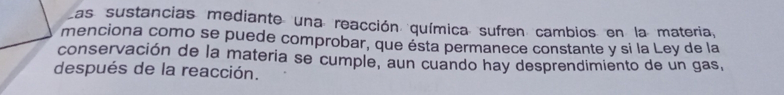 Las sustancias mediante una reacción química sufren cambios en la materia, 
menciona como se puede comprobar, que ésta permanece constante y si la Ley de la 
conservación de la materia se cumple, aun cuando hay desprendimiento de un gas, 
después de la reacción.