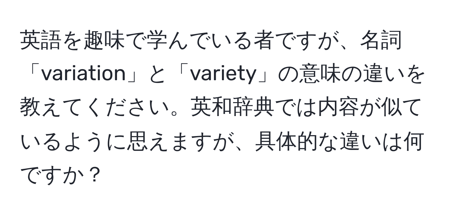 英語を趣味で学んでいる者ですが、名詞「variation」と「variety」の意味の違いを教えてください。英和辞典では内容が似ているように思えますが、具体的な違いは何ですか？