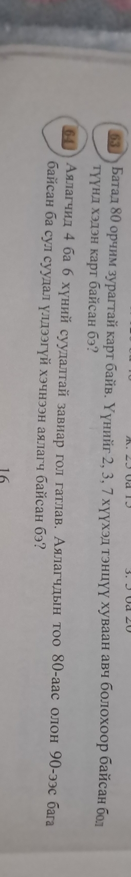 бзлА Батал δθ орчим зурагтай κаρт байве Υунийг 2, 3, 7 хуухэдατοнцιγу хуваан авч болохοор байсан бол 
τγγηд хэлэн κарт байcан бэ? 
64] Аялагчил 4 ба б хуний суулалтай завиар гол гатлав. Аялагчльн тоо 80 -аас олон 9О -ээс баа 
байсан ба сул суулал уллээгуй хэчнээн аялагч байсан бэ? 
16