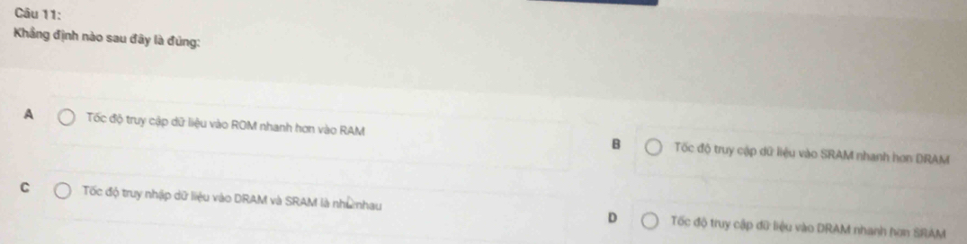 Khẳng định nào sau đây là đúng:
A Tốc độ truy cập dữ liệu vào ROM nhanh hơn vào RAM B Tốc độ truy cập dữ liệu vào SRAM nhanh hơn DRAM
C Tốc độ truy nhập dữ liệu vào DRAM và SRAM là nhưnhau D Tốc độ truy cập đữ liệu vào DRAM nhanh hơn SRAM
