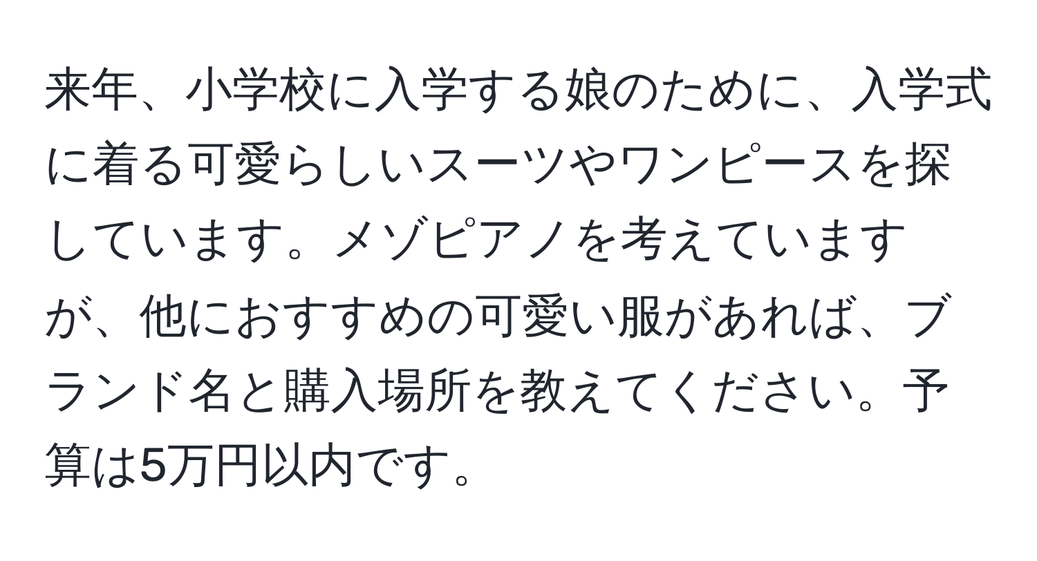 来年、小学校に入学する娘のために、入学式に着る可愛らしいスーツやワンピースを探しています。メゾピアノを考えていますが、他におすすめの可愛い服があれば、ブランド名と購入場所を教えてください。予算は5万円以内です。